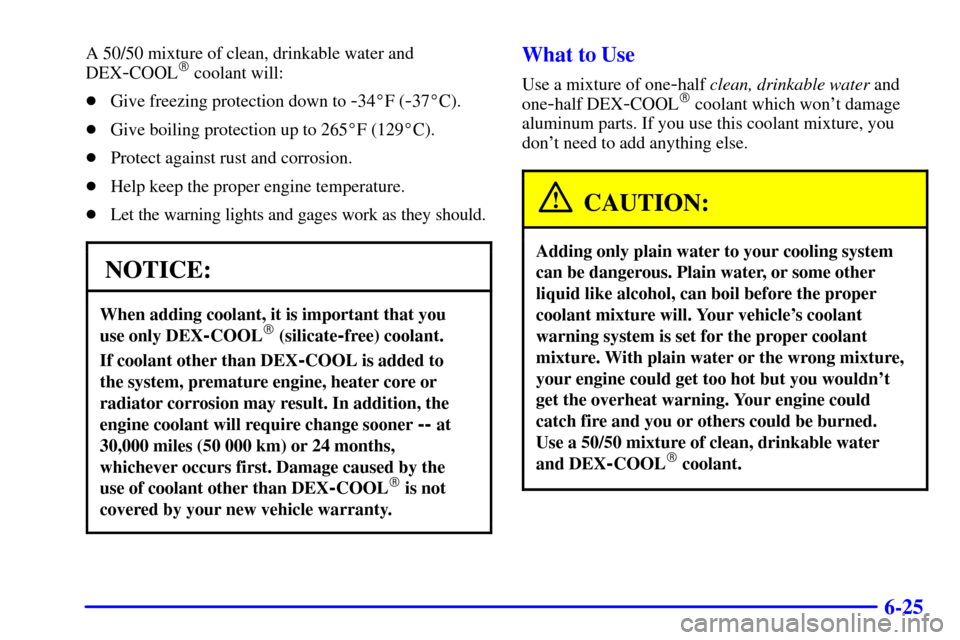 CHEVROLET BLAZER 2000 2.G Owners Manual 6-25
A 50/50 mixture of clean, drinkable water and
DEX
-COOL coolant will:
Give freezing protection down to
-34F (-37C).
Give boiling protection up to 265F (129C).
Protect against rust and co CHEVROLET BLAZER 2000 2.G Owners Manual 6-25
A 50/50 mixture of clean, drinkable water and
DEX
-COOL coolant will:
Give freezing protection down to
-34F (-37C).
Give boiling protection up to 265F (129C).
Protect against rust and co