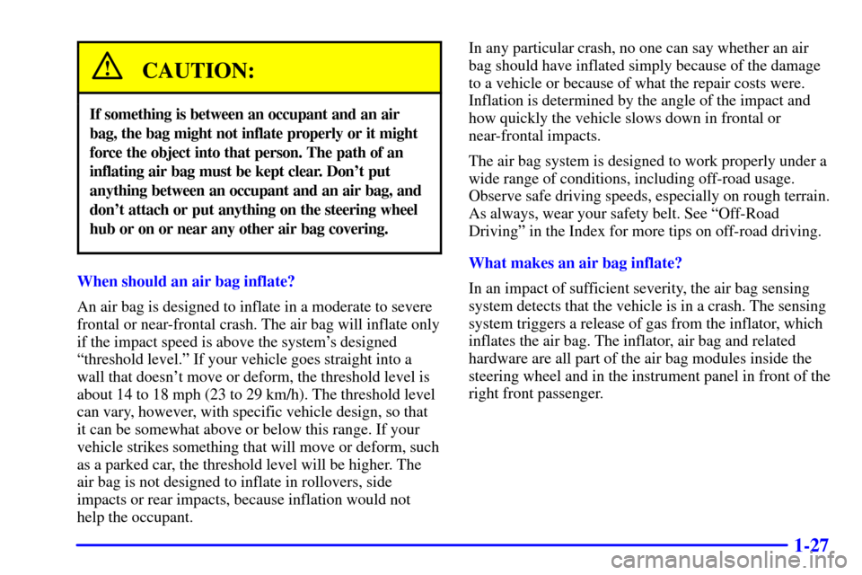 CHEVROLET BLAZER 2000 2.G Owners Manual 1-27
CAUTION:
If something is between an occupant and an air
bag, the bag might not inflate properly or it might
force the object into that person. The path of an
inflating air bag must be kept clear. CHEVROLET BLAZER 2000 2.G Owners Manual 1-27
CAUTION:
If something is between an occupant and an air
bag, the bag might not inflate properly or it might
force the object into that person. The path of an
inflating air bag must be kept clear.