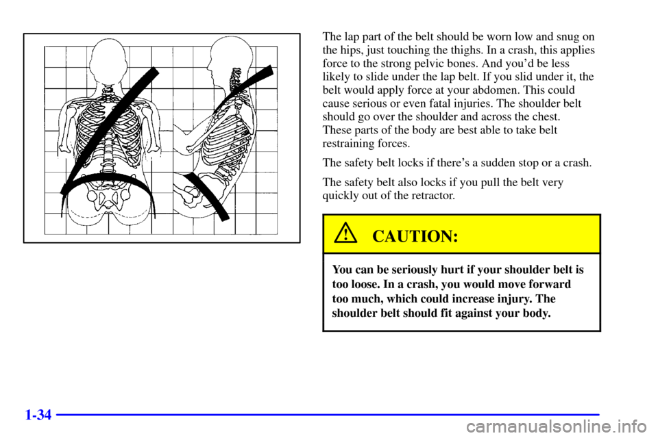 CHEVROLET BLAZER 2000 2.G Owners Manual 1-34
The lap part of the belt should be worn low and snug on
the hips, just touching the thighs. In a crash, this applies
force to the strong pelvic bones. And youd be less
likely to slide under the 