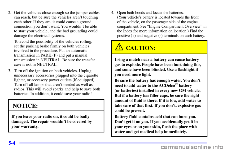 CHEVROLET BLAZER 2001 2.G Owners Manual 5-4
2. Get the vehicles close enough so the jumper cables
can reach, but be sure the vehicles arent touching
each other. If they are, it could cause a ground
connection you dont want. You wouldnt b CHEVROLET BLAZER 2001 2.G Owners Manual 5-4
2. Get the vehicles close enough so the jumper cables
can reach, but be sure the vehicles arent touching
each other. If they are, it could cause a ground
connection you dont want. You wouldnt b