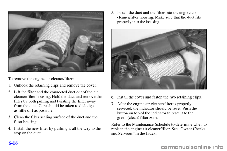 CHEVROLET C3500 HD 2001 4.G Owners Manual 6-16
To remove the engine air cleaner/filter:
1. Unhook the retaining clips and remove the cover.
2. Lift the filter and the connected duct out of the air
cleaner/filter housing. Hold the duct and rem CHEVROLET C3500 HD 2001 4.G Owners Manual 6-16
To remove the engine air cleaner/filter:
1. Unhook the retaining clips and remove the cover.
2. Lift the filter and the connected duct out of the air
cleaner/filter housing. Hold the duct and rem