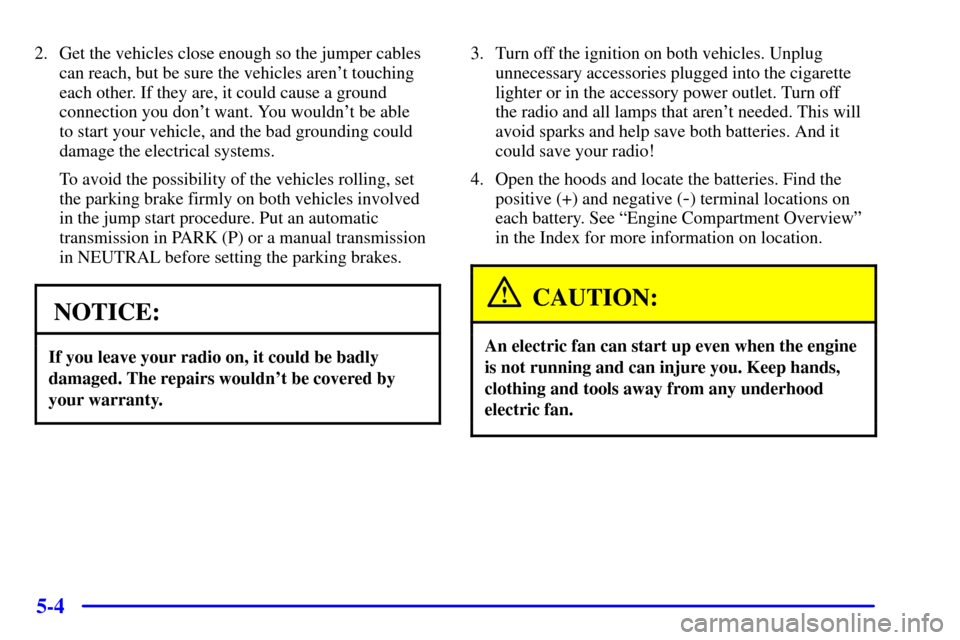CHEVROLET CAMARO 2002 4.G Owners Manual 5-4
2. Get the vehicles close enough so the jumper cables
can reach, but be sure the vehicles arent touching
each other. If they are, it could cause a ground
connection you dont want. You wouldnt b CHEVROLET CAMARO 2002 4.G Owners Manual 5-4
2. Get the vehicles close enough so the jumper cables
can reach, but be sure the vehicles arent touching
each other. If they are, it could cause a ground
connection you dont want. You wouldnt b