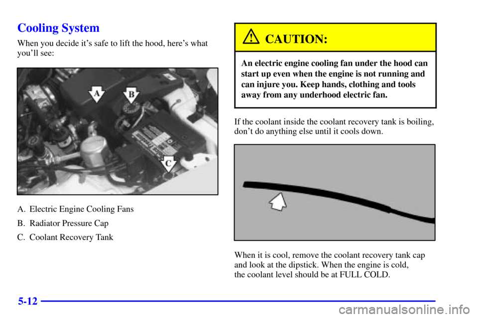 CHEVROLET CAMARO 2002 4.G Owners Manual 5-12
Cooling System
When you decide its safe to lift the hood, heres what
youll see:
A. Electric Engine Cooling Fans
B. Radiator Pressure Cap
C. Coolant Recovery Tank
CAUTION:
An electric engine co