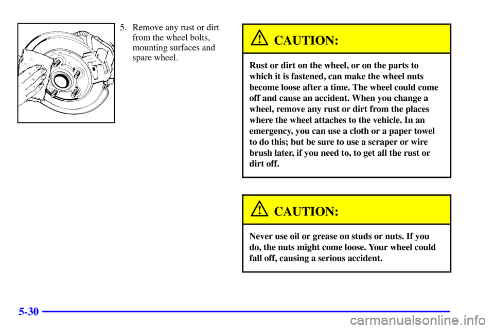 CHEVROLET CAMARO 2002 4.G Owners Manual 5-30
5. Remove any rust or dirt
from the wheel bolts,
mounting surfaces and
spare wheel.
CAUTION:
Rust or dirt on the wheel, or on the parts to
which it is fastened, can make the wheel nuts
become loo