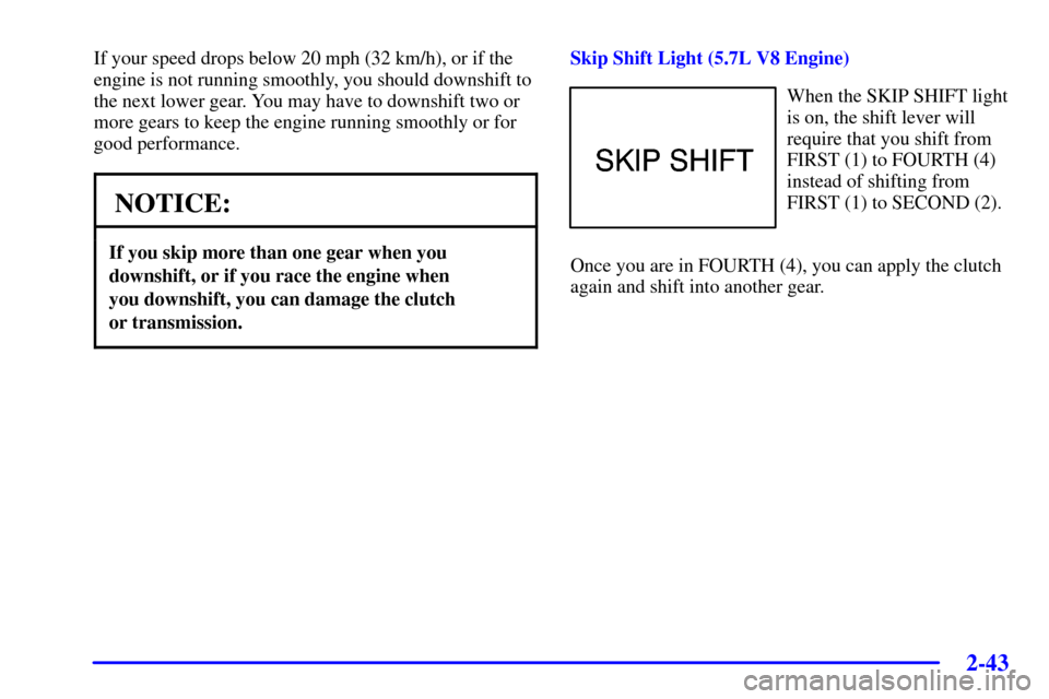 CHEVROLET CAMARO 2002 4.G Owners Manual 2-43
If your speed drops below 20 mph (32 km/h), or if the
engine is not running smoothly, you should downshift to
the next lower gear. You may have to downshift two or
more gears to keep the engine r