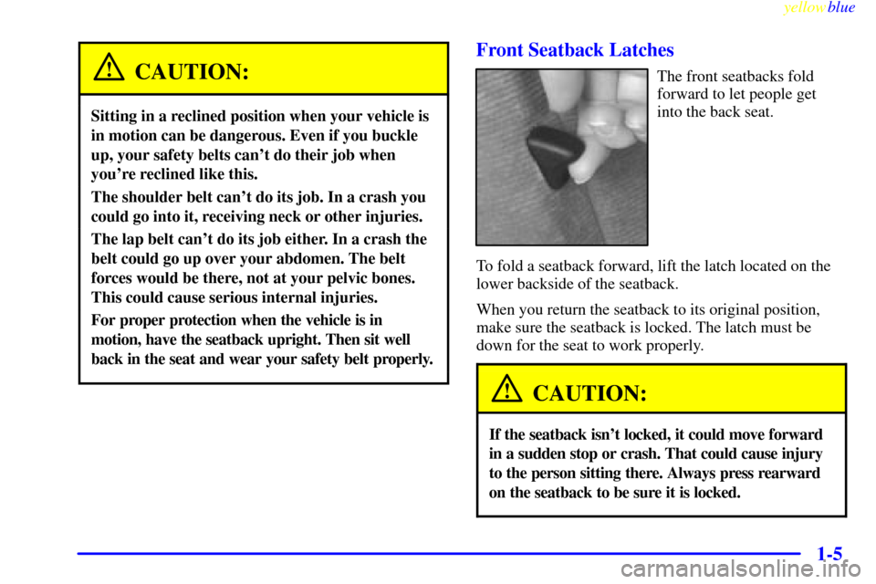 CHEVROLET CAMARO 1999 4.G Owners Manual yellowblue
1-5
CAUTION:
Sitting in a reclined position when your vehicle is
in motion can be dangerous. Even if you buckle
up, your safety belts cant do their job when
youre reclined like this. CHEVROLET CAMARO 1999 4.G Owners Manual yellowblue
1-5
CAUTION:
Sitting in a reclined position when your vehicle is
in motion can be dangerous. Even if you buckle
up, your safety belts cant do their job when
youre reclined like this.
