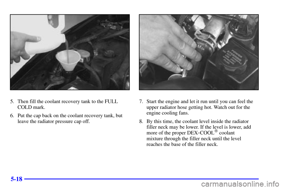 CHEVROLET CAMARO 2000 4.G Owners Manual 5-18
5. Then fill the coolant recovery tank to the FULL
COLD mark.
6. Put the cap back on the coolant recovery tank, but
leave the radiator pressure cap off.7. Start the engine and let it run until yo