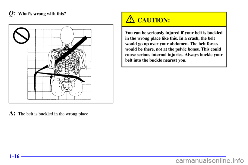 CHEVROLET CAMARO 2000 4.G Owners Manual 1-16
Q:Whats wrong with this?
A:The belt is buckled in the wrong place.
CAUTION:
You can be seriously injured if your belt is buckled
in the wrong place like this. In a crash, the belt
would go up ov