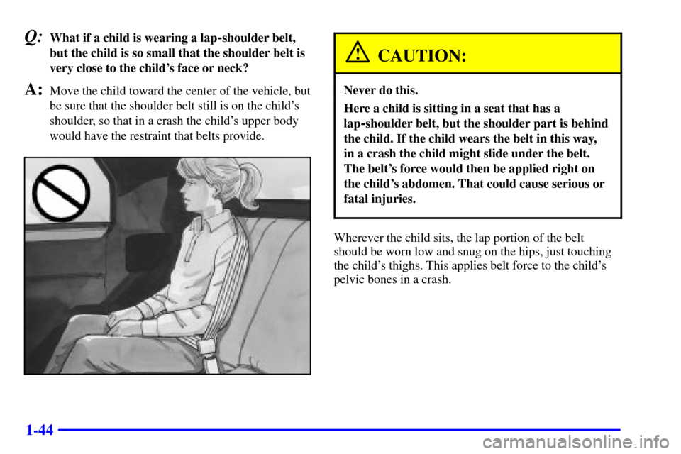 CHEVROLET CAMARO 2000 4.G Owners Manual 1-44
Q:What if a child is wearing a lap-shoulder belt,
but the child is so small that the shoulder belt is
very close to the childs face or neck?
A:Move the child toward the center of the vehicle, bu
