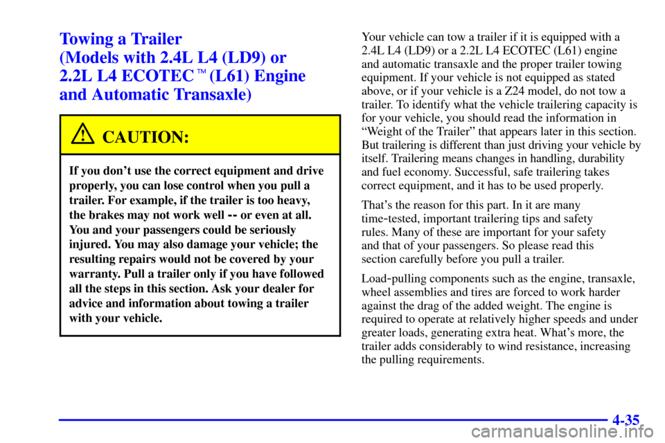 CHEVROLET CAVALIER 2002 3.G Owners Manual 4-35
Towing a Trailer
(Models with 2.4L L4 (LD9) or
2.2L L4 ECOTEC(L61) Engine
and Automatic Transaxle)
CAUTION:
If you dont use the correct equipment and drive
properly, you can lose control whe CHEVROLET CAVALIER 2002 3.G Owners Manual 4-35
Towing a Trailer
(Models with 2.4L L4 (LD9) or
2.2L L4 ECOTEC(L61) Engine
and Automatic Transaxle)
CAUTION:
If you dont use the correct equipment and drive
properly, you can lose control whe