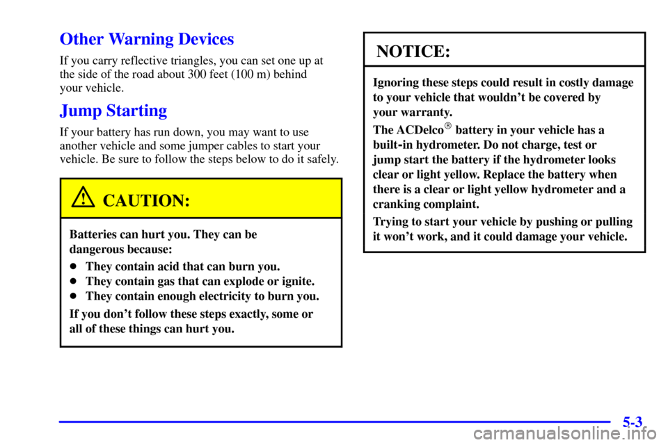 CHEVROLET CAVALIER 2002 3.G Owners Manual 5-3
Other Warning Devices
If you carry reflective triangles, you can set one up at
the side of the road about 300 feet (100 m) behind
your vehicle.
Jump Starting
If your battery has run down, you may CHEVROLET CAVALIER 2002 3.G Owners Manual 5-3
Other Warning Devices
If you carry reflective triangles, you can set one up at
the side of the road about 300 feet (100 m) behind
your vehicle.
Jump Starting
If your battery has run down, you may