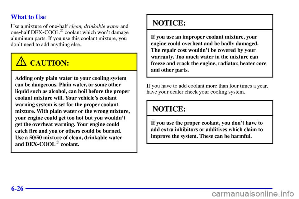 CHEVROLET CAVALIER 2002 3.G Owners Manual 6-26 What to Use
Use a mixture of one-half clean, drinkable water and
one
-half DEX-COOL coolant which wont damage
aluminum parts. If you use this coolant mixture, you
dont need to add anything els CHEVROLET CAVALIER 2002 3.G Owners Manual 6-26 What to Use
Use a mixture of one-half clean, drinkable water and
one
-half DEX-COOL coolant which wont damage
aluminum parts. If you use this coolant mixture, you
dont need to add anything els