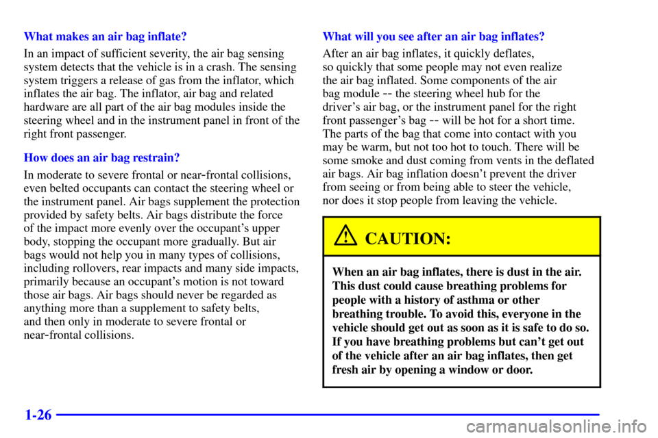 CHEVROLET CAVALIER 2002 3.G Owners Manual 1-26
What makes an air bag inflate?
In an impact of sufficient severity, the air bag sensing
system detects that the vehicle is in a crash. The sensing
system triggers a release of gas from the inflat CHEVROLET CAVALIER 2002 3.G Owners Manual 1-26
What makes an air bag inflate?
In an impact of sufficient severity, the air bag sensing
system detects that the vehicle is in a crash. The sensing
system triggers a release of gas from the inflat