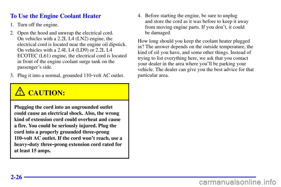CHEVROLET CAVALIER 2002 3.G Owners Manual 2-26 To Use the Engine Coolant Heater
1. Turn off the engine.
2. Open the hood and unwrap the electrical cord.
On vehicles with a 2.2L L4 (LN2) engine, the
electrical cord is located near the engine CHEVROLET CAVALIER 2002 3.G Owners Manual 2-26 To Use the Engine Coolant Heater
1. Turn off the engine.
2. Open the hood and unwrap the electrical cord.
On vehicles with a 2.2L L4 (LN2) engine, the
electrical cord is located near the engine
