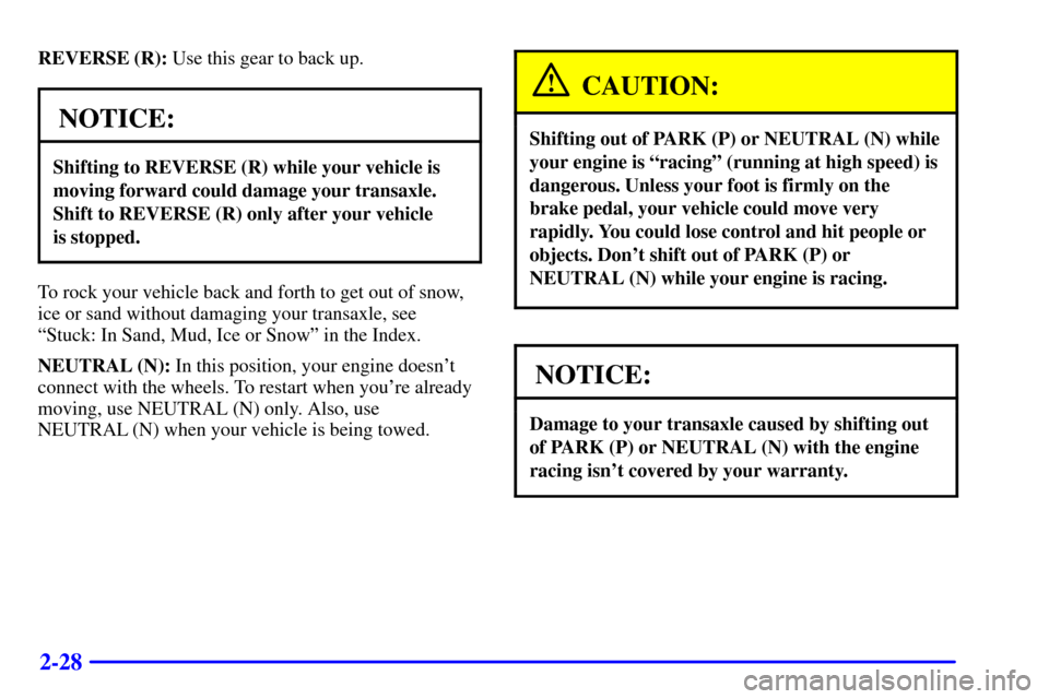 CHEVROLET CAVALIER 2002 3.G Owners Manual 2-28
REVERSE (R): Use this gear to back up.
NOTICE:
Shifting to REVERSE (R) while your vehicle is
moving forward could damage your transaxle.
Shift to REVERSE (R) only after your vehicle
is stopped.
CHEVROLET CAVALIER 2002 3.G Owners Manual 2-28
REVERSE (R): Use this gear to back up.
NOTICE:
Shifting to REVERSE (R) while your vehicle is
moving forward could damage your transaxle.
Shift to REVERSE (R) only after your vehicle
is stopped.