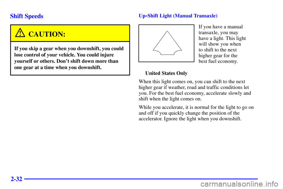 CHEVROLET CAVALIER 2002 3.G Owners Manual 2-32 Shift Speeds
CAUTION:
If you skip a gear when you downshift, you could
lose control of your vehicle. You could injure
yourself or others. Dont shift down more than
one gear at a time when you do