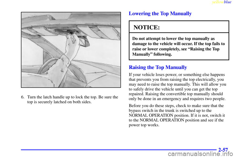 CHEVROLET CAVALIER 1999 3.G Owners Manual yellowblue     
2-57
6. Turn the latch handle up to lock the top. Be sure the
top is securely latched on both sides.
Lowering the Top Manually
NOTICE:
Do not attempt to lower the top manually as
damag