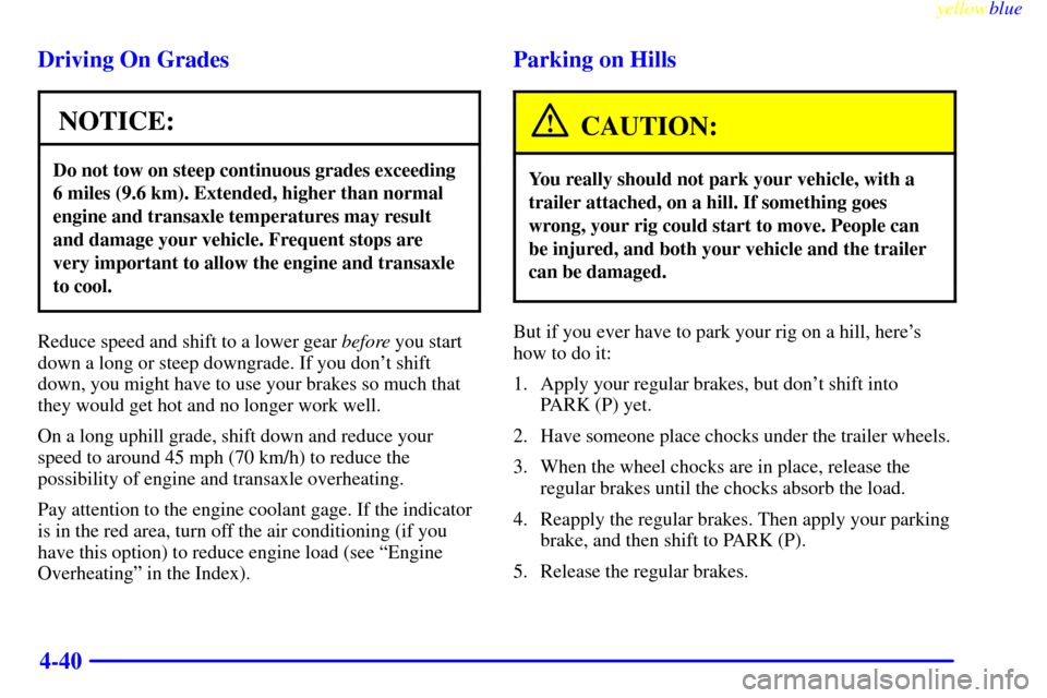 CHEVROLET CAVALIER 1999 3.G Owners Manual yellowblue
4-40 Driving On Grades
NOTICE:
Do not tow on steep continuous grades exceeding
6 miles (9.6 km). Extended, higher than normal
engine and transaxle temperatures may result
and damage yo CHEVROLET CAVALIER 1999 3.G Owners Manual yellowblue
4-40 Driving On Grades
NOTICE:
Do not tow on steep continuous grades exceeding
6 miles (9.6 km). Extended, higher than normal
engine and transaxle temperatures may result
and damage yo