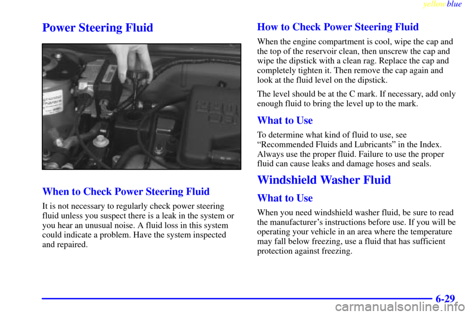 CHEVROLET CAVALIER 1999 3.G Owners Manual yellowblue     
6-29
Power Steering Fluid
When to Check Power Steering Fluid
It is not necessary to regularly check power steering
fluid unless you suspect there is a leak in the system or
you hear an