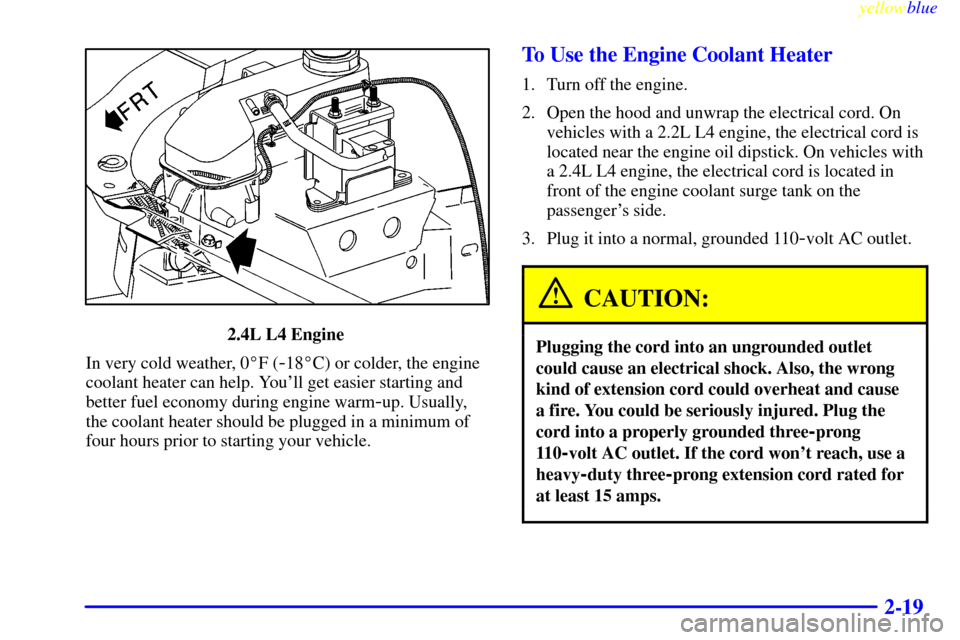 CHEVROLET CAVALIER 1999 3.G Owners Manual yellowblue
2-19
2.4L L4 Engine
In very cold weather, 0F (
-18C) or colder, the engine
coolant heater can help. Youll get easier starting and
better fuel economy during engine warm
-up. Usuall CHEVROLET CAVALIER 1999 3.G Owners Manual yellowblue
2-19
2.4L L4 Engine
In very cold weather, 0F (
-18C) or colder, the engine
coolant heater can help. Youll get easier starting and
better fuel economy during engine warm
-up. Usuall