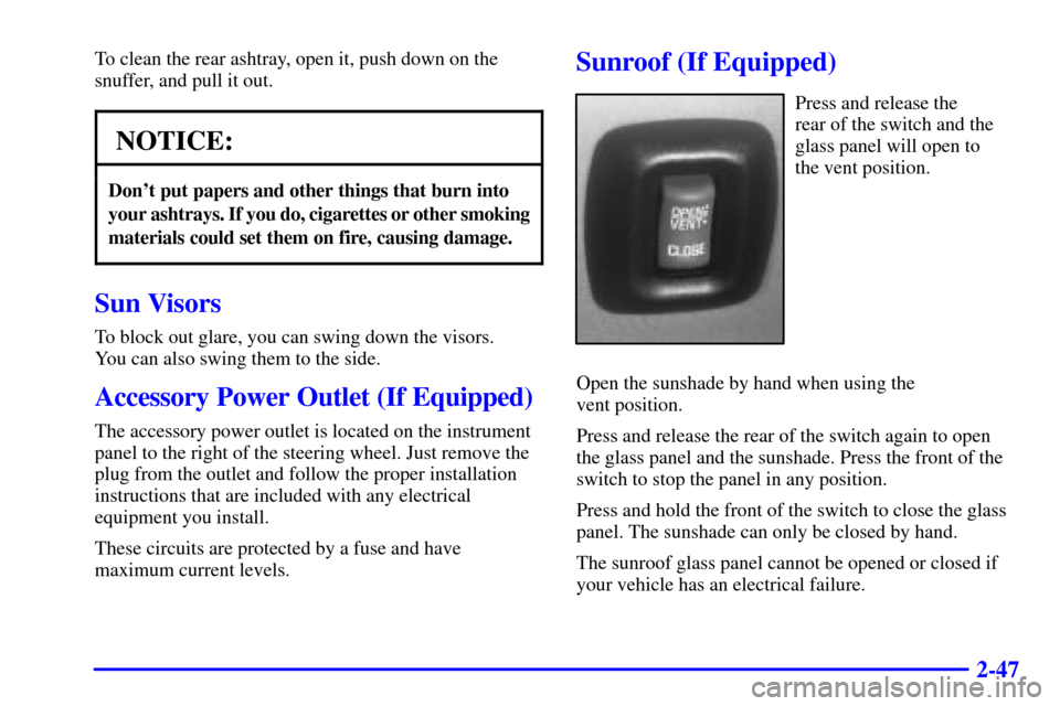 CHEVROLET CAVALIER 2000 3.G Owners Manual 2-47
To clean the rear ashtray, open it, push down on the
snuffer, and pull it out.
NOTICE:
Dont put papers and other things that burn into
your ashtrays. If you do, cigarettes or other smoking
mater