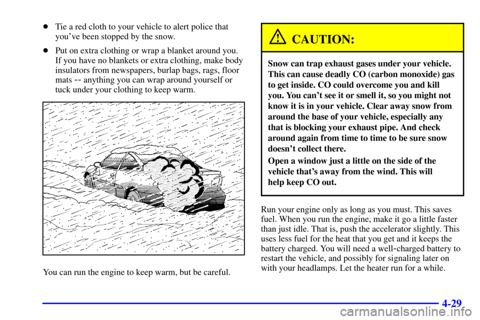 CHEVROLET CAVALIER 2000 3.G Owners Manual 4-29
Tie a red cloth to your vehicle to alert police that
youve been stopped by the snow.
Put on extra clothing or wrap a blanket around you.
If you have no blankets or extra clothing, make body
in CHEVROLET CAVALIER 2000 3.G Owners Manual 4-29
Tie a red cloth to your vehicle to alert police that
youve been stopped by the snow.
Put on extra clothing or wrap a blanket around you.
If you have no blankets or extra clothing, make body
in