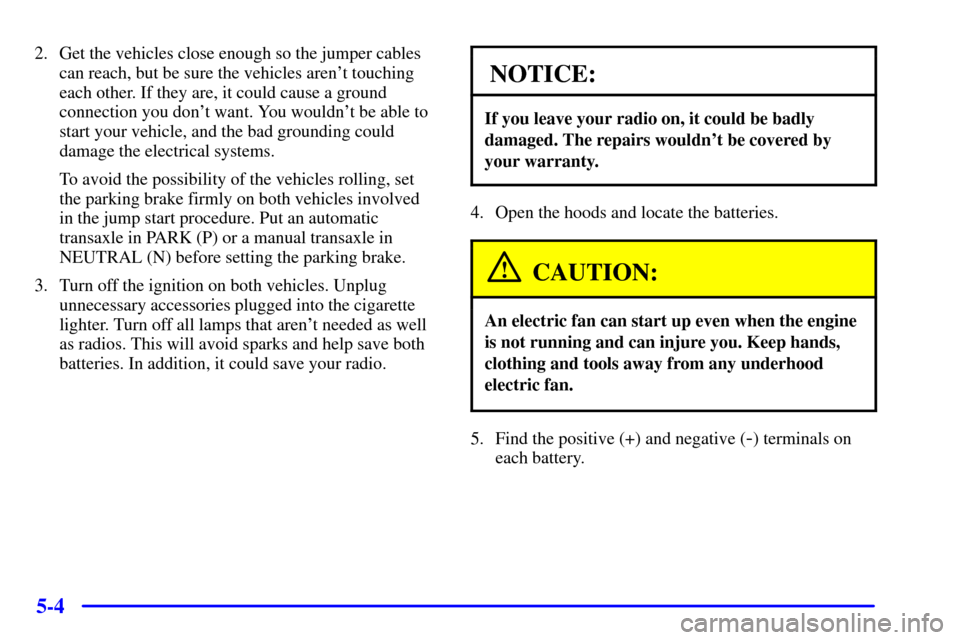 CHEVROLET CAVALIER 2000 3.G Owners Manual 5-4
2. Get the vehicles close enough so the jumper cables
can reach, but be sure the vehicles arent touching
each other. If they are, it could cause a ground
connection you dont want. You wouldnt b CHEVROLET CAVALIER 2000 3.G Owners Manual 5-4
2. Get the vehicles close enough so the jumper cables
can reach, but be sure the vehicles arent touching
each other. If they are, it could cause a ground
connection you dont want. You wouldnt b