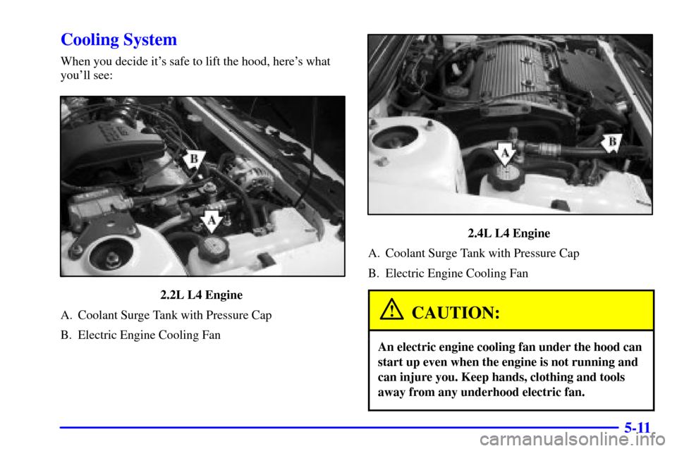 CHEVROLET CAVALIER 2000 3.G Owners Manual 5-11
Cooling System
When you decide its safe to lift the hood, heres what
youll see:
2.2L L4 Engine 
A. Coolant Surge Tank with Pressure Cap
B. Electric Engine Cooling Fan
2.4L L4 Engine 
A. Coolan