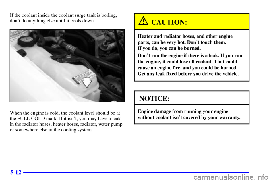 CHEVROLET CAVALIER 2000 3.G Owners Manual 5-12
If the coolant inside the coolant surge tank is boiling,
dont do anything else until it cools down.
When the engine is cold, the coolant level should be at
the FULL COLD mark. If it isnt, you m