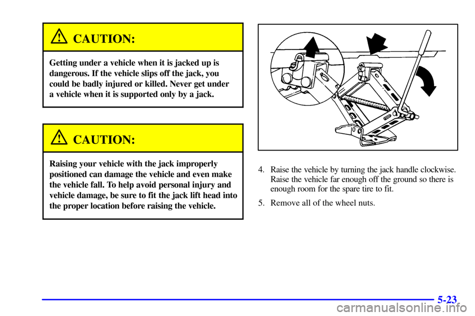 CHEVROLET CAVALIER 2000 3.G Owners Manual 5-23
CAUTION:
Getting under a vehicle when it is jacked up is
dangerous. If the vehicle slips off the jack, you
could be badly injured or killed. Never get under
a vehicle when it is supported only by