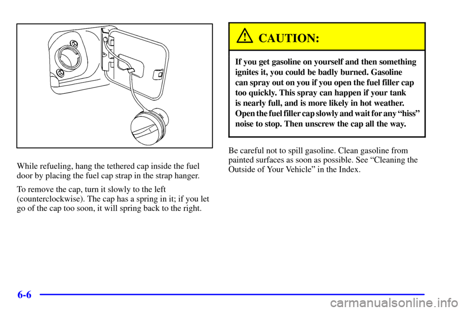 CHEVROLET CAVALIER 2000 3.G Owners Manual 6-6
While refueling, hang the tethered cap inside the fuel
door by placing the fuel cap strap in the strap hanger.
To remove the cap, turn it slowly to the left
(counterclockwise). The cap has a sprin