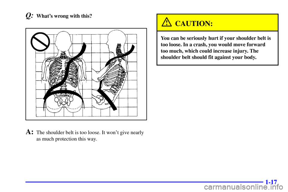 CHEVROLET CAVALIER 2000 3.G Owners Manual 1-17
Q:Whats wrong with this?
A:The shoulder belt is too loose. It wont give nearly
as much protection this way.
CAUTION:
You can be seriously hurt if your shoulder belt is
too loose. In a crash, yo