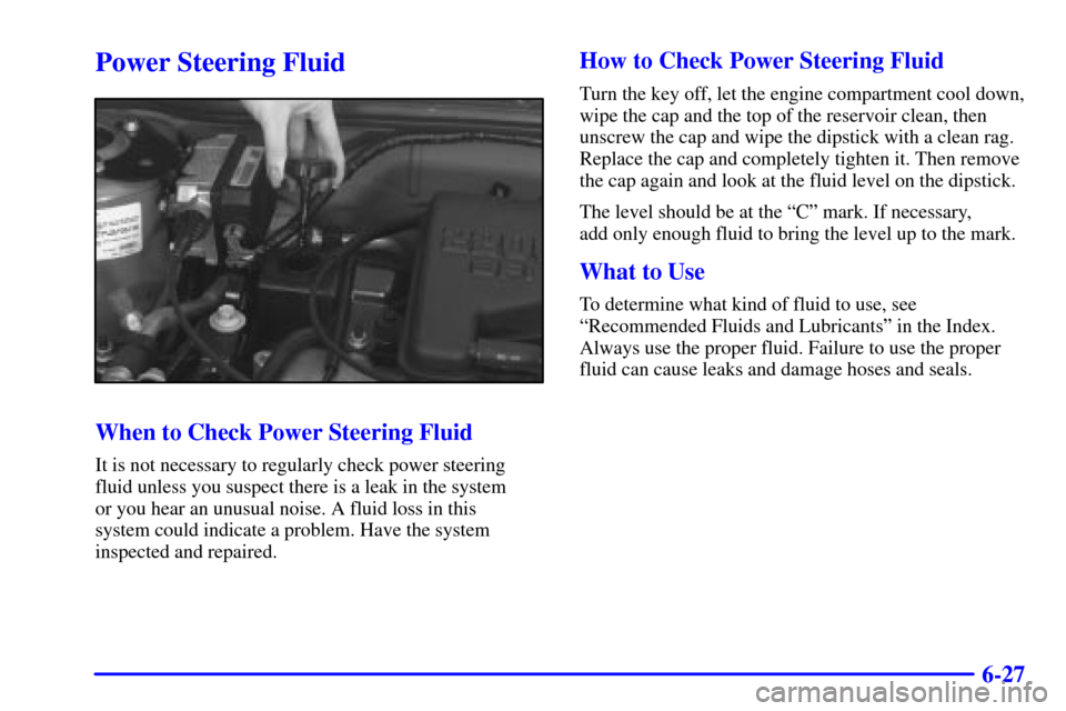 CHEVROLET CAVALIER 2000 3.G Owners Manual 6-27
Power Steering Fluid
When to Check Power Steering Fluid
It is not necessary to regularly check power steering
fluid unless you suspect there is a leak in the system 
or you hear an unusual noise.