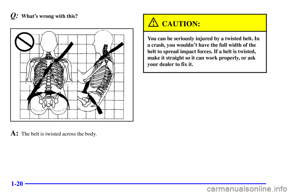 CHEVROLET CAVALIER 2000 3.G Owners Manual 1-20
Q:Whats wrong with this?
A:The belt is twisted across the body.
CAUTION:
You can be seriously injured by a twisted belt. In
a crash, you wouldnt have the full width of the
belt to spread impact