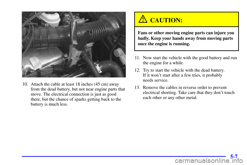 CHEVROLET CAVALIER 2001 3.G Owners Manual 5-7
10. Attach the cable at least 18 inches (45 cm) away
from the dead battery, but not near engine parts that
move. The electrical connection is just as good
there, but the chance of sparks getting b