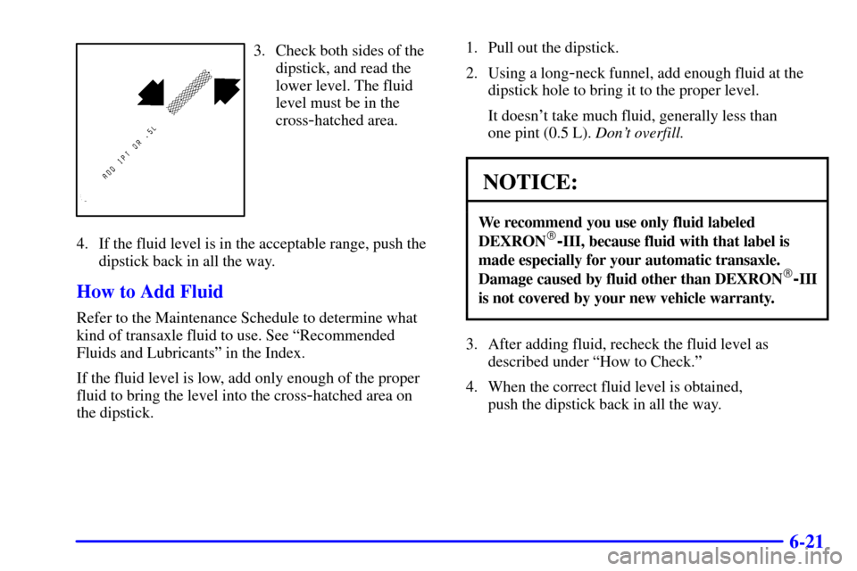 CHEVROLET CAVALIER 2001 3.G Owners Manual 6-21
3. Check both sides of the
dipstick, and read the
lower level. The fluid
level must be in the
cross
-hatched area.
4. If the fluid level is in the acceptable range, push the
dipstick back in all CHEVROLET CAVALIER 2001 3.G Owners Manual 6-21
3. Check both sides of the
dipstick, and read the
lower level. The fluid
level must be in the
cross
-hatched area.
4. If the fluid level is in the acceptable range, push the
dipstick back in all