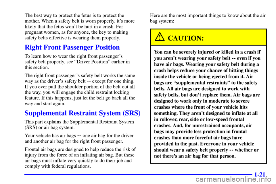 CHEVROLET CAVALIER 2001 3.G Owners Manual 1-21
The best way to protect the fetus is to protect the
mother. When a safety belt is worn properly, its more
likely that the fetus wont be hurt in a crash. For
pregnant women, as for anyone, the k CHEVROLET CAVALIER 2001 3.G Owners Manual 1-21
The best way to protect the fetus is to protect the
mother. When a safety belt is worn properly, its more
likely that the fetus wont be hurt in a crash. For
pregnant women, as for anyone, the k