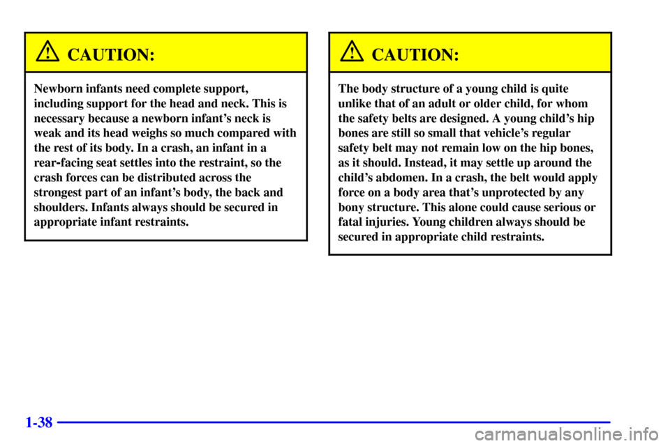 CHEVROLET CAVALIER 2001 3.G Owners Manual 1-38
CAUTION:
Newborn infants need complete support,
including support for the head and neck. This is
necessary because a newborn infants neck is
weak and its head weighs so much compared with
the re CHEVROLET CAVALIER 2001 3.G Owners Manual 1-38
CAUTION:
Newborn infants need complete support,
including support for the head and neck. This is
necessary because a newborn infants neck is
weak and its head weighs so much compared with
the re