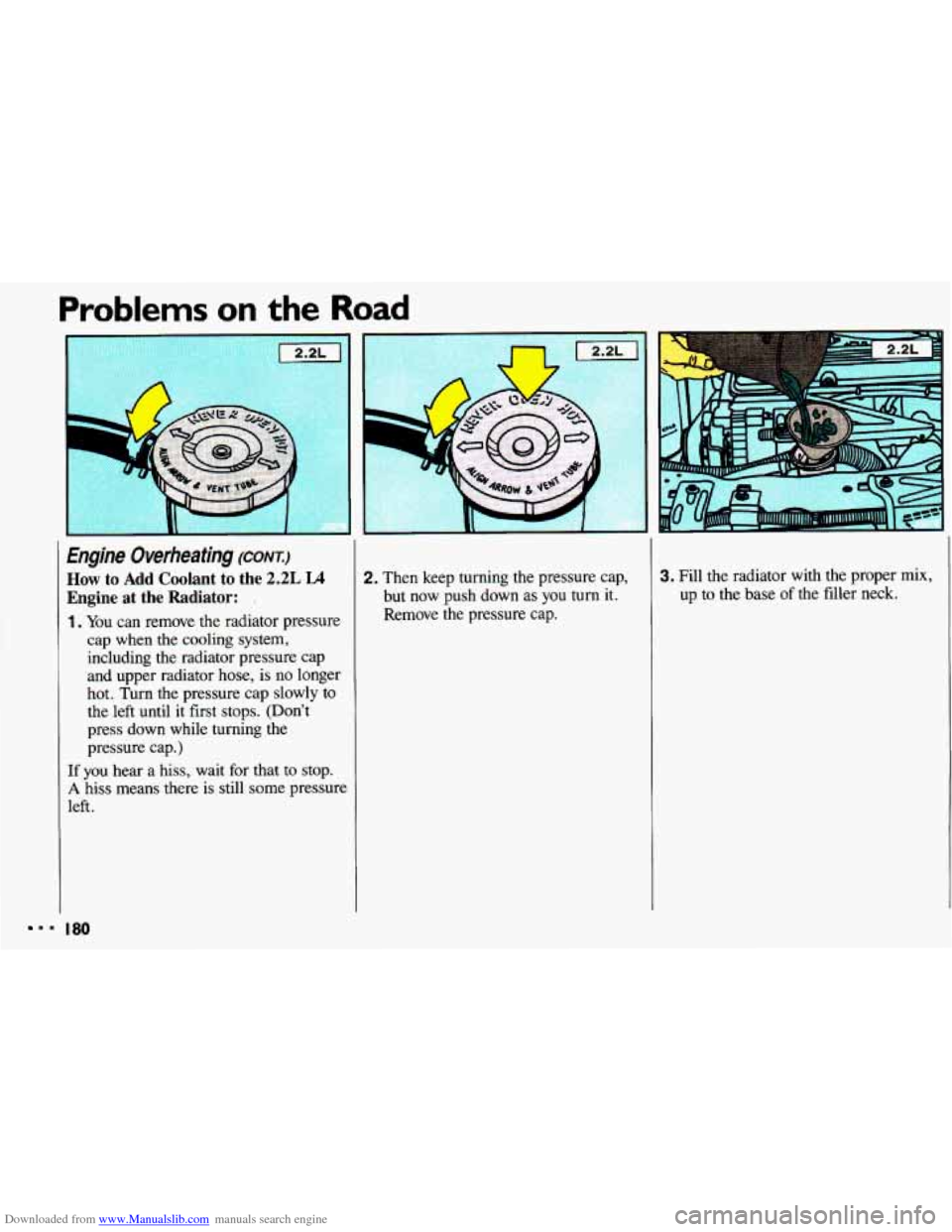 CHEVROLET CAVALIER 1993 1.G Owners Manual Downloaded from www.Manualslib.com manuals search engine Problems on the Road 
Engine Overheating (CONE) 
How to Add Coolant to the 2.2L LA 
Engine  at  the  Radiator: . 
1. You can  remove  the radia