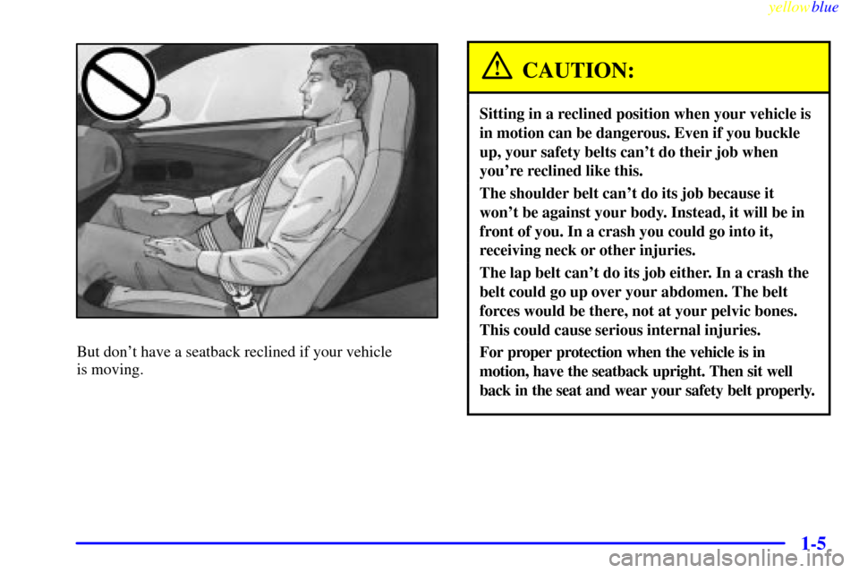 CHEVROLET CORVETTE 1999 5.G Owners Manual yellowblue     
1-5
But dont have a seatback reclined if your vehicle 
is moving.
CAUTION:
Sitting in a reclined position when your vehicle is
in motion can be dangerous. Even if you buckle
up, your 