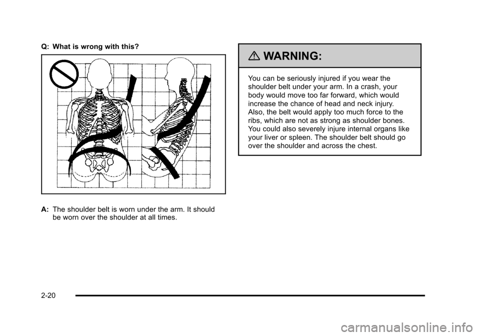 CHEVROLET CORVETTE 2010 6.G Owners Manual Q: What is wrong with this?
A:The shoulder belt is worn under the arm. It should 
be worn over the shoulder at all times.
{WARNING:
You can be seriously injured if you wear the 
shoulder belt under yo
