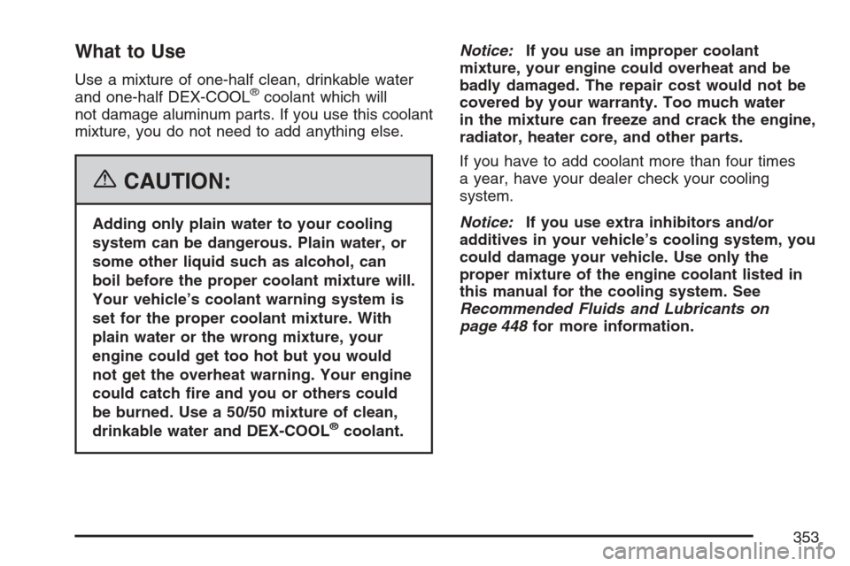 CHEVROLET EQUINOX 2007 1.G Owners Manual What to Use
Use a mixture of one-half clean, drinkable water
and one-half DEX-COOL®coolant which will
not damage aluminum parts. If you use this coolant
mixture, you do not need to add anything else. CHEVROLET EQUINOX 2007 1.G Owners Manual What to Use
Use a mixture of one-half clean, drinkable water
and one-half DEX-COOL®coolant which will
not damage aluminum parts. If you use this coolant
mixture, you do not need to add anything else.