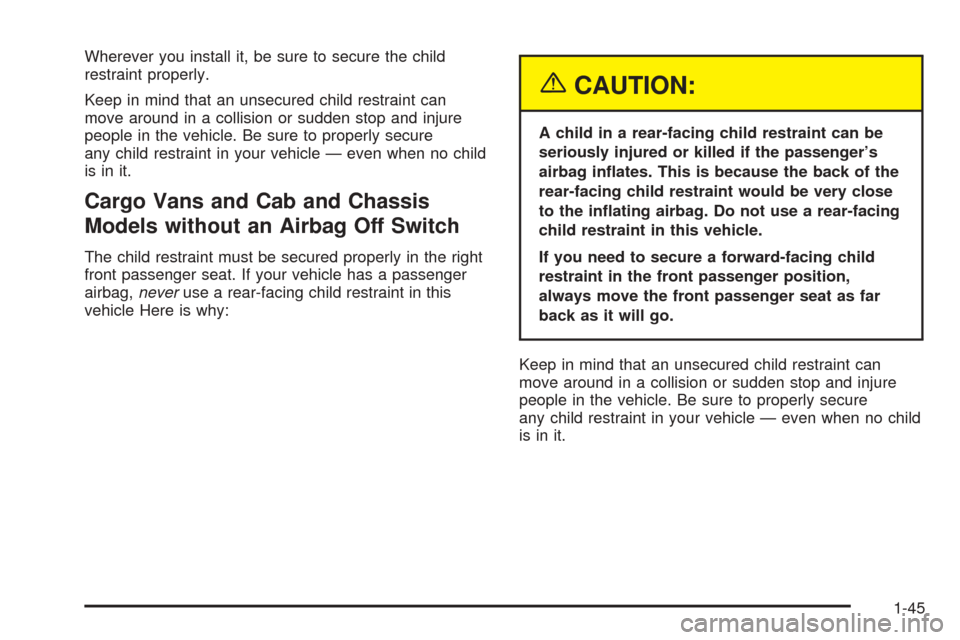 CHEVROLET EXPRESS CARGO VAN 2005 1.G Owners Manual Wherever you install it, be sure to secure the child
restraint properly.
Keep in mind that an unsecured child restraint can
move around in a collision or sudden stop and injure
people in the vehicle. CHEVROLET EXPRESS CARGO VAN 2005 1.G Owners Manual Wherever you install it, be sure to secure the child
restraint properly.
Keep in mind that an unsecured child restraint can
move around in a collision or sudden stop and injure
people in the vehicle.