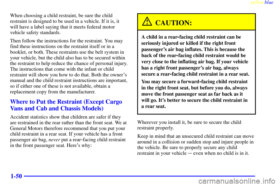 CHEVROLET EXPRESS CARGO VAN 2000 1.G Owners Manual yellowblue
1-50
When choosing a child restraint, be sure the child
restraint is designed to be used in a vehicle. If it is, it
will have a label saying that it meets federal motor
vehicle safety CHEVROLET EXPRESS CARGO VAN 2000 1.G Owners Manual yellowblue
1-50
When choosing a child restraint, be sure the child
restraint is designed to be used in a vehicle. If it is, it
will have a label saying that it meets federal motor
vehicle safety