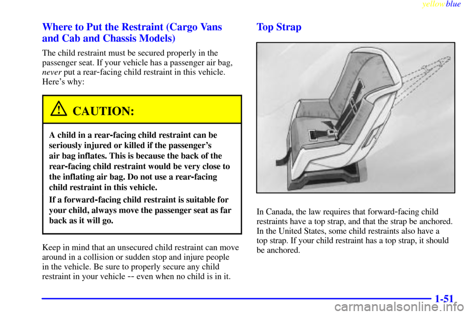 CHEVROLET EXPRESS CARGO VAN 2000 1.G Owners Manual yellowblue
1-51 Where to Put the Restraint (Cargo Vans
and Cab and Chassis Models)
The child restraint must be secured properly in the
passenger seat. If your vehicle has a passenger air bag,
nev CHEVROLET EXPRESS CARGO VAN 2000 1.G Owners Manual yellowblue
1-51 Where to Put the Restraint (Cargo Vans
and Cab and Chassis Models)
The child restraint must be secured properly in the
passenger seat. If your vehicle has a passenger air bag,
nev
