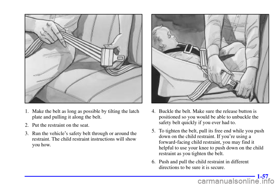 CHEVROLET EXPRESS CARGO VAN 2001 1.G Owners Manual 1-57
1. Make the belt as long as possible by tilting the latch
plate and pulling it along the belt.
2. Put the restraint on the seat.
3. Run the vehicles safety belt through or around the
restraint. 