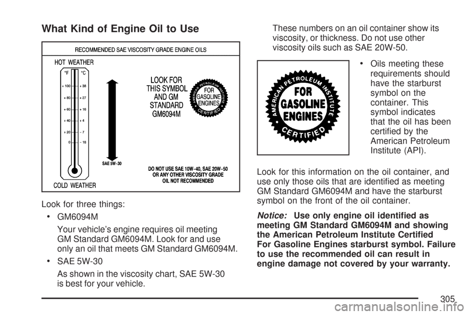 CHEVROLET EXPRESS PASSANGER 2007 1.G Owners Manual What Kind of Engine Oil to Use
Look for three things:
•GM6094M
Your vehicle’s engine requires oil meeting
GM Standard GM6094M. Look for and use
only an oil that meets GM Standard GM6094M.
•SAE 5 CHEVROLET EXPRESS PASSANGER 2007 1.G Owners Manual What Kind of Engine Oil to Use
Look for three things:
•GM6094M
Your vehicle’s engine requires oil meeting
GM Standard GM6094M. Look for and use
only an oil that meets GM Standard GM6094M.
•SAE 5