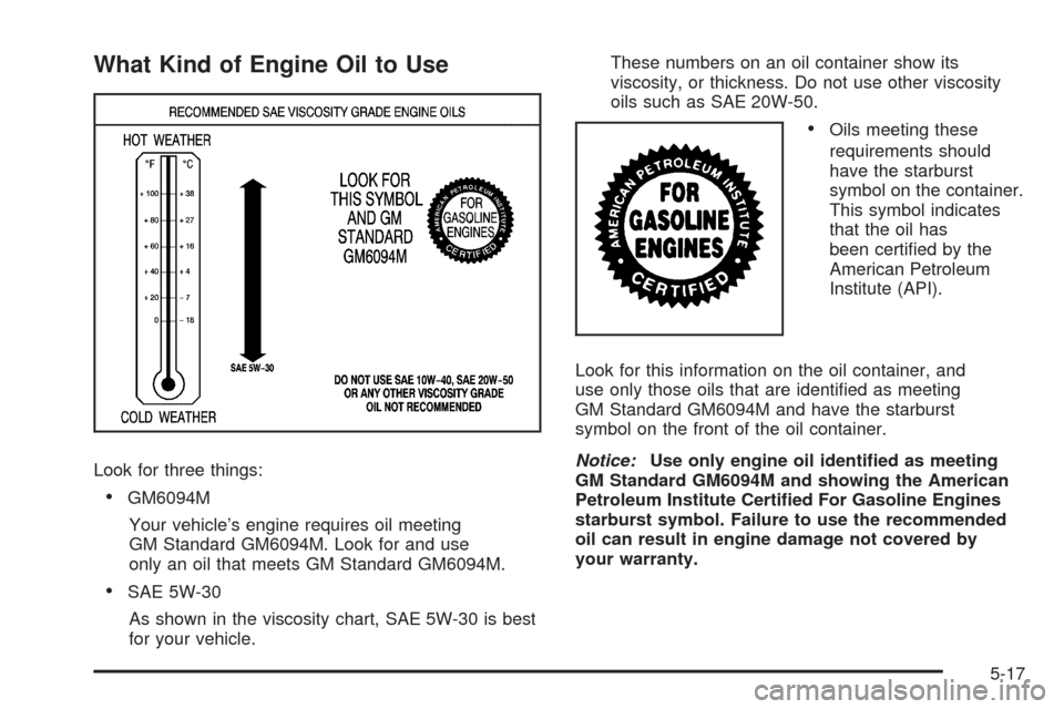 CHEVROLET EXPRESS PASSANGER 2008 1.G Owners Manual What Kind of Engine Oil to Use
Look for three things:
•GM6094M
Your vehicle’s engine requires oil meeting
GM Standard GM6094M. Look for and use
only an oil that meets GM Standard GM6094M.
•SAE 5 CHEVROLET EXPRESS PASSANGER 2008 1.G Owners Manual What Kind of Engine Oil to Use
Look for three things:
•GM6094M
Your vehicle’s engine requires oil meeting
GM Standard GM6094M. Look for and use
only an oil that meets GM Standard GM6094M.
•SAE 5