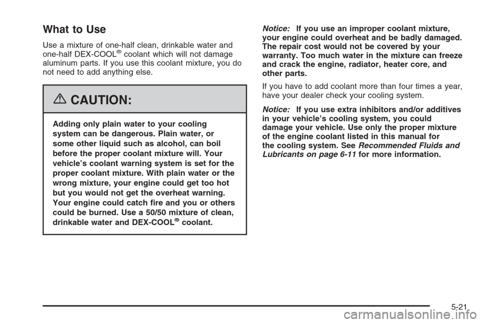 CHEVROLET HHR 2006 1.G Owners Manual What to Use
Use a mixture of one-half clean, drinkable water and
one-half DEX-COOL®coolant which will not damage
aluminum parts. If you use this coolant mixture, you do
not need to add anything else.