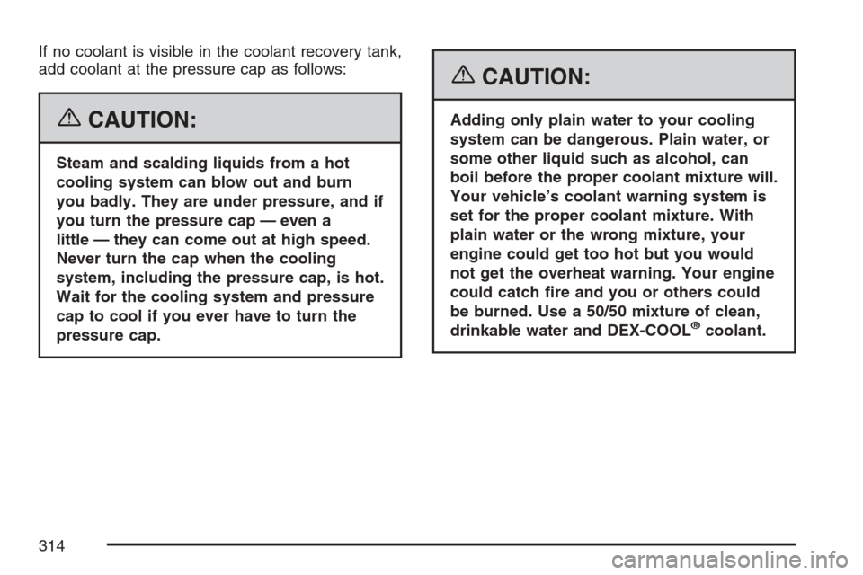 CHEVROLET HHR 2007 1.G Owners Manual If no coolant is visible in the coolant recovery tank,
add coolant at the pressure cap as follows:
{CAUTION:
Steam and scalding liquids from a hot
cooling system can blow out and burn
you badly. They 
